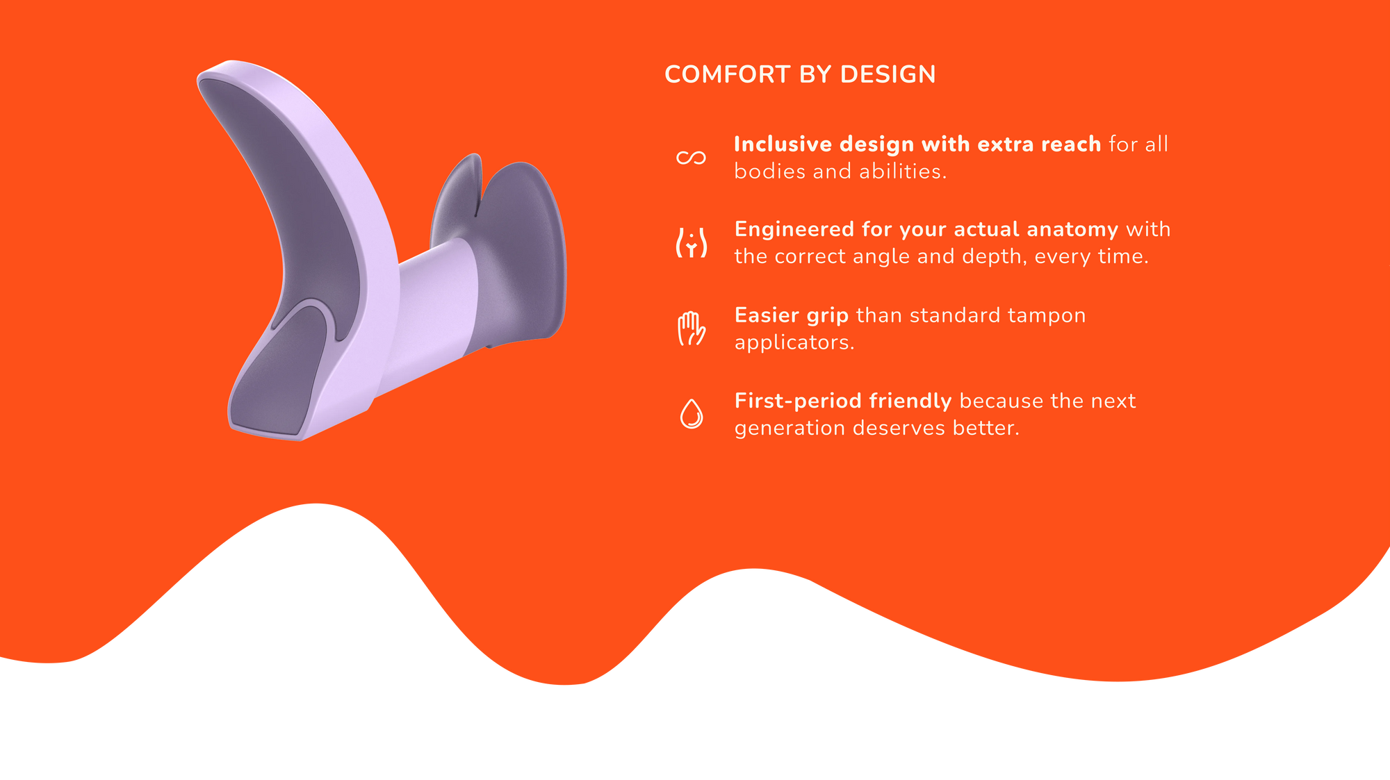 The main Tina features with the title of "Comfort by design". There are four main features: 1) Inclusive design with extra reach for all bodies and abilities. 2) Engineered for your actual anatomy with the correct angle and depth, every time. 3) Easier grip than standard tampon applicators. 4) First-period friendly because the next generation deserves better.