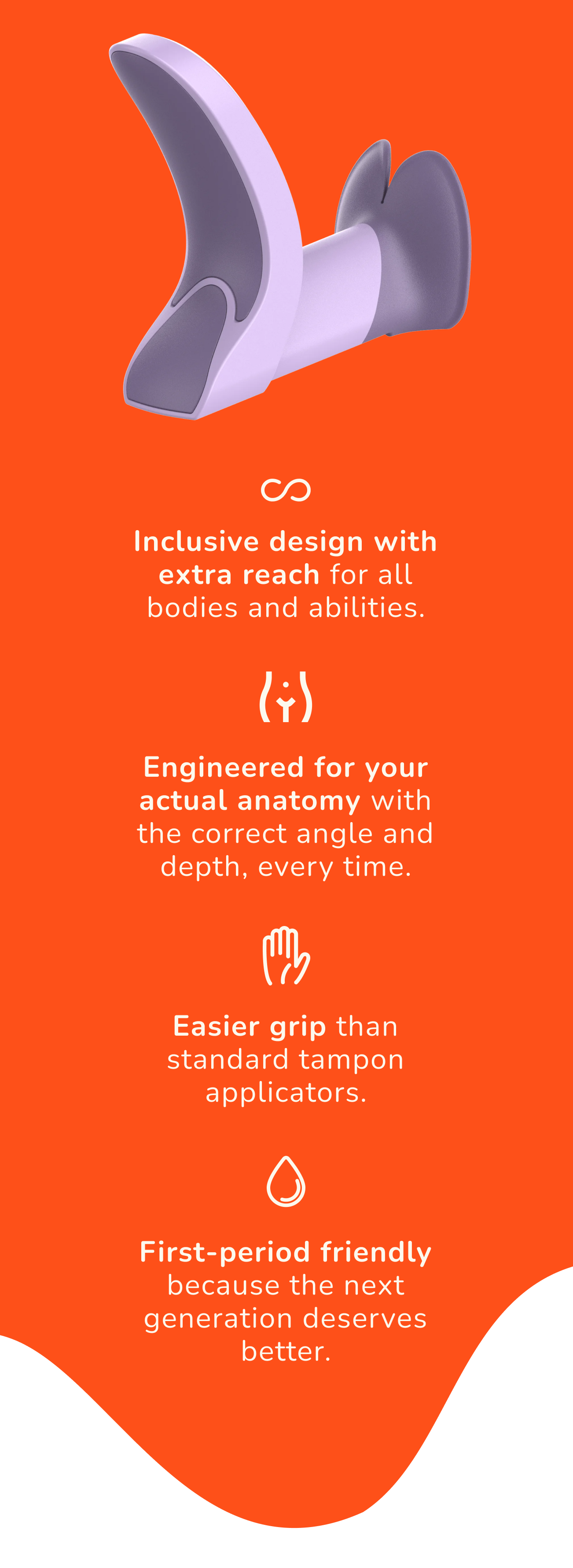 The main Tina features with the title of "Comfort by design". There are four main features: 1) Inclusive design with extra reach for all bodies and abilities. 2) Engineered for your actual anatomy with the correct angle and depth, every time. 3) Easier grip than standard tampon applicators. 4) First-period friendly because the next generation deserves better.